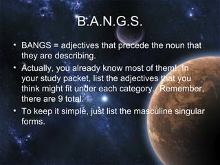 B.A.N.G.S.
• BANGS = adjectives that precede the noun that
  they are describing.
• Actually, you already know most of them! In
  your study packet, list the adjectives that you
  think might fit under each category. Remember,
  there are 9 total.
• To keep it simple, just list the masculine singular
  forms.
 