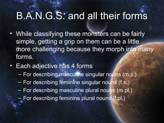 B.A.N.G.S. and all their forms
• While classifying these monsters can be fairly
  simple, getting a grip on them can be a little
  more challenging because they morph into many
  forms.
• Each adjective has 4 forms
  –   For describing masculine singular nouns (m.s.)
  –   For describing feminine singular nouns (f.s.)
  –   For describing masculine plural nouns (m.pl.)
  –   For describing feminine plural nouns (f.pl.)
 