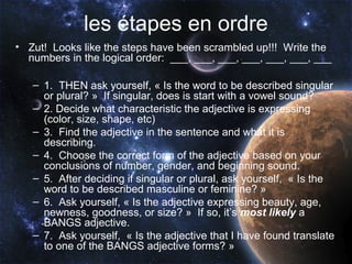 les étapes en ordre
• Zut! Looks like the steps have been scrambled up!!! Write the
  numbers in the logical order: ___, ___, ___, ___, ___, ___, ___

   – 1. THEN ask yourself, « Is the word to be described singular
     or plural? » If singular, does is start with a vowel sound?
   – 2. Decide what characteristic the adjective is expressing
     (color, size, shape, etc)
   – 3. Find the adjective in the sentence and what it is
     describing.
   – 4. Choose the correct form of the adjective based on your
     conclusions of number, gender, and beginning sound.
   – 5. After deciding if singular or plural, ask yourself, « Is the
     word to be described masculine or feminine? »
   – 6. Ask yourself, « Is the adjective expressing beauty, age,
     newness, goodness, or size? » If so, it’s most likely a
     BANGS adjective.
   – 7. Ask yourself, « Is the adjective that I have found translate
     to one of the BANGS adjective forms? »
 