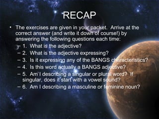 RECAP
• The exercises are given in your packet. Arrive at the
  correct answer (and write it down of course!) by
  answering the following questions each time:
   – 1. What is the adjective?
   – 2. What is the adjective expressing?
   – 3. Is it expressing any of the BANGS characteristics?
   – 4. Is this word actually a BANGS adjective?
   – 5. Am I describing a singular or plural word? If
     singular, does it start with a vowel sound?
   – 6. Am I describing a masculine or feminine noun?
 