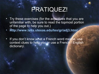 PRATIQUEZ!
• Try these exercises (for the adjectives that you are
  unfamiliar with, be sure to read the topmost portion
  of the page to help you out.)
• http://www.laits.utexas.edu/tex/gr/adj3.html

• If you don’t know what a French word means, use
  context clues to help you or use a French / English
  dictionary.
 