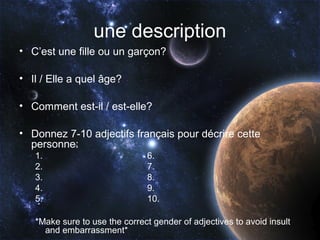 une description
• C’est une fille ou un garçon?

• Il / Elle a quel âge?

• Comment est-il / est-elle?

• Donnez 7-10 adjectifs français pour décrire cette
  personne:
   1.                          6.
   2.                          7.
   3.                          8.
   4.                          9.
   5.                          10.

   *Make sure to use the correct gender of adjectives to avoid insult
     and embarrassment*
 