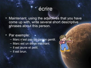 écrire
• Maintenant, using the adjectives that you have
  come up with, write several short descriptive
  phrases about this person.

• Par exemple:
  –   Marc n’est pas un garçon gentil.
  –   Marc est un élève méchant.
  –   Il est jeune et petit.
  –   Il est brun.
 