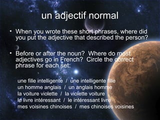 un adjectif normal
• When you wrote these short phrases, where did
  you put the adjective that described the person?

• Before or after the noun? Where do most
  adjectives go in French? Circle the correct
  phrase for each set:

  une fille intelligente / une intelligente fille
  un homme anglais / un anglais homme
  la voiture violette / la violette voiture
  le livre intéressant / le intéressant livre
  mes voisines chinoises / mes chinoises voisines
 
