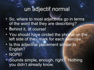 un adjectif normal
• So, where to most adjectives go in terms
  of the word that they are describing?
• Behind it, of course!
• You should have circled the phrase on the
  left side of the / mark for each exercise.
• Is this adjective placement similar to
  English?
• NOPE!
• Sounds simple, enough, right? Nothing
  you didn’t already know.
 