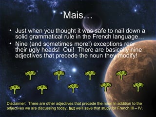 Mais…
 • Just when you thought it was safe to nail down a
   solid grammatical rule in the French language…
 • Nine (and sometimes more!) exceptions rear
   their ugly heads! Oui! There are basically nine
   adjectives that precede the noun they modify!




Disclaimer: There are other adjectives that precede the noun in addition to the
adjectives we are discussing today, but we’ll save that study for French III – IV.
 