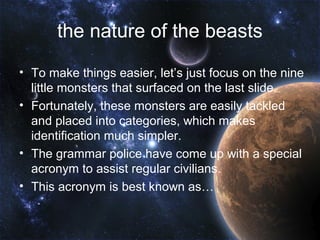 the nature of the beasts
• To make things easier, let’s just focus on the nine
  little monsters that surfaced on the last slide.
• Fortunately, these monsters are easily tackled
  and placed into categories, which makes
  identification much simpler.
• The grammar police have come up with a special
  acronym to assist regular civilians.
• This acronym is best known as…
 