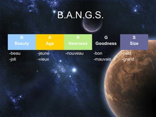 B.A.N.G.S.

    B           A         N         G           S
  Beauty       Age     Newness   Goodness      Size

-beau      -jeune     -nouveau   -bon       -petit
-joli      -vieux                -mauvais   -grand
 