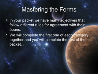 Mastering the Forms
• In your packet we have many adjectives that
  follow different rules for agreement with their
  nouns.
• We will complete the first one of each category
  together and you will complete the rest of the
  packet.
 