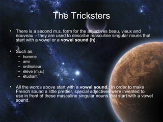The Tricksters
•   There is a second m.s. form for the adjectives beau, vieux and
    nouveau – they are used to describe masculine singular nouns that
    start with a vowel or a vowel sound (h).

•   Such as:
     –   homme
     –   ami
     –   ordinateur
     –   élève (m.s.)
     –   étudiant

•   All the words above start with a vowel sound. In order to make
    French sound a little prettier, special adjectives were invented to
    use in front of these masculine singular nouns that start with a vowel
    sound.
 