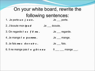 On your white board, rewrite the following sentences: 1.  Je porte  un jean .   Je ___ porte. 2. J’écoute mon  ipod   Je ___ écoute. 3. On regarde  les films. Je ___ regarde. 4. Je mange  la pomme. Je ___ mange. 5. Je fais  mes devoirs. Je ___ fais. 6. Il ne mange pas  le gâteau   Il ___ ___ mange ___. 