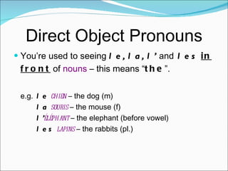 Direct Object Pronouns You’re used to seeing  le, la, l’  and  les   in front  of  nouns  – this means “ the ”. e.g. le   chien  – the dog (m) la   souris  – the mouse (f) l’ éléphant  – the elephant (before vowel) les   lapins  – the rabbits (pl.) 