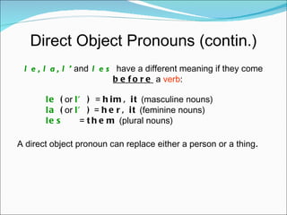 Direct Object Pronouns (contin.) le, la, l’   and   les   have a different meaning if they come  before  a  verb : le  ( or  l’ )  =  him, it  (masculine nouns) la  ( or  l’ )  =  her, it  (feminine nouns) les     =  them  (plural nouns) A direct object pronoun can replace either a person or a thing . 