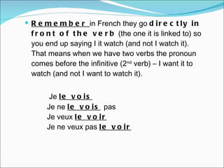 Remember  in French they go  directly in front of the verb  (the one it is linked to) so you end up saying I it watch (and not I watch it). That means   when we have two verbs the pronoun comes before the infinitive (2 nd  verb) –  I want it to watch (and not I want to watch it).    Je  le vois Je ne  le vois   pas Je veux  le voir Je ne veux pas  le voir 