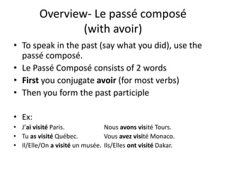 Overview- Le passé composé 
(with avoir) 
• To speak in the past (say what you did), use the 
passé composé. 
• Le Passé Composé consists of 2 words 
• First you conjugate avoir (for most verbs) 
• Then you form the past participle 
• Ex: 
• J’ai visité Paris. Nous avons visité Tours. 
• Tu as visité Québec. Vous avez visité Monaco. 
• Il/Elle/On a visité un musée. Ils/Elles ont visité Dakar. 
 