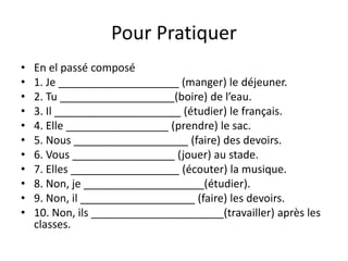 Pour Pratiquer 
• En el passé composé 
• 1. Je ____________________ (manger) le déjeuner. 
• 2. Tu ___________________(boire) de l’eau. 
• 3. Il _____________________ (étudier) le français. 
• 4. Elle _________________ (prendre) le sac. 
• 5. Nous ___________________ (faire) des devoirs. 
• 6. Vous _________________ (jouer) au stade. 
• 7. Elles __________________ (écouter) la musique. 
• 8. Non, je ____________________(étudier). 
• 9. Non, il ___________________ (faire) les devoirs. 
• 10. Non, ils ______________________(travailler) après les 
classes. 
 