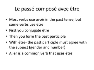 Le passé composé avec être 
• Most verbs use avoir in the past tense, but 
some verbs use être 
• First you conjugate être 
• Then you form the past participle 
• With être- the past participle must agree with 
the subject (gender and number) 
• Aller is a common verb that uses être 
 
