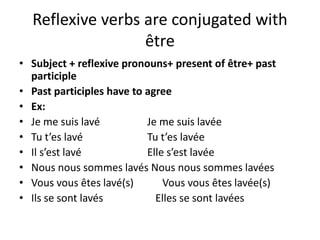 Reflexive verbs are conjugated with 
être 
• Subject + reflexive pronouns+ present of être+ past 
participle 
• Past participles have to agree 
• Ex: 
• Je me suis lavé Je me suis lavée 
• Tu t’es lavé Tu t’es lavée 
• Il s’est lavé Elle s’est lavée 
• Nous nous sommes lavés Nous nous sommes lavées 
• Vous vous êtes lavé(s) Vous vous êtes lavée(s) 
• Ils se sont lavés Elles se sont lavées 
 