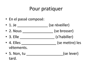 Pour pratiquer 
• En el passé composé: 
• 1. Je _______________ (se réveiller) 
• 2. Nous _______________ (se brosser) 
• 3. Elle _________________ (s’habiller) 
• 4. Elles _________________ (se mettre) les 
vêtements. 
• 5. Non, tu __________________(se lever) 
tard. 
 
