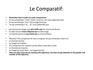 Le Comparatif: 
• Remember that in order to make comparisons: 
• To say something is "more" (taller, more fun, etc.) plus (adjective) que 
• To say something is "less" moins (adjective) que 
• To say something is "as ... as" aussi (adjective) que 
• Les chaussures rouges sont plus belles que les chaussures bleues. 
• La robe rose est moins élégante que la robe rouge. 
• La chemise jaune est aussi belle que la chemise bleue. 
• Attention! The comparison for bon is irregular. Do you remember what it is? 
• Le chocolat est bon. 
• Le nougat est meilleur. 
• The comparison for mauvais can be either moins bon or pire. 
• Le chocolat est mauvais. 
• Le nougat est moins bon. - Le nougat est pire. 
• Take care that since we are dealing with adjectives, we have to pay attention to the gender and 
number of the adjective. 
 