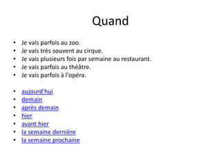 Quand 
• Je vais parfois au zoo. 
• Je vais très souvent au cirque. 
• Je vais plusieurs fois par semaine au restaurant. 
• Je vais parfois au théâtre. 
• Je vais parfois à l'opéra. 
• aujourd'hui 
• demain 
• après demain 
• hier 
• avant hier 
• la semaine dernière 
• la semaine prochaine 
 