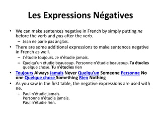 Les Expressions Négatives 
• We can make sentences negative in French by simply putting ne 
before the verb and pas after the verb. 
– Jean ne parle pas anglais. 
• There are some additional expressions to make sentences negative 
in French as well. 
– J'étudie toujours. Je n'étudie jamais. 
– Quelqu'un étudie beaucoup. Personne n'étudie beaucoup. Tu étudies 
quelque chose. Tu n'étudies rien 
• Toujours Always Jamais Never Quelqu'un Someone Personne No 
one Quelque chose Something Rien Nothing 
• As you saw in the first table, the negative expressions are used with 
ne. 
– Paul n'étudie jamais. 
Personne n'étudie jamais. 
Paul n'étudie rien. 
 