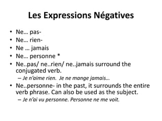 Les Expressions Négatives 
• Ne… pas- 
• Ne… rien- 
• Ne … jamais 
• Ne… personne * 
• Ne..pas/ ne..rien/ ne..jamais surround the 
conjugated verb. 
– Je n’aime rien. Je ne mange jamais… 
• Ne..personne- in the past, it surrounds the entire 
verb phrase. Can also be used as the subject. 
– Je n’ai vu personne. Personne ne me voit. 
 