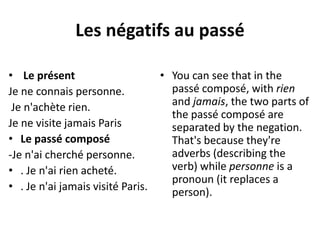 Les négatifs au passé 
• Le présent 
Je ne connais personne. 
Je n'achète rien. 
Je ne visite jamais Paris 
• Le passé composé 
-Je n'ai cherché personne. 
• . Je n'ai rien acheté. 
• . Je n'ai jamais visité Paris. 
• You can see that in the 
passé composé, with rien 
and jamais, the two parts of 
the passé composé are 
separated by the negation. 
That's because they're 
adverbs (describing the 
verb) while personne is a 
pronoun (it replaces a 
person). 
 