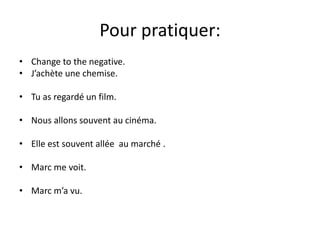 Pour pratiquer: 
• Change to the negative. 
• J’achète une chemise. 
• Tu as regardé un film. 
• Nous allons souvent au cinéma. 
• Elle est souvent allée au marché . 
• Marc me voit. 
• Marc m’a vu. 
