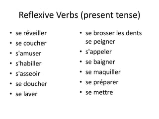 Reflexive Verbs (present tense) 
• se réveiller 
• se coucher 
• s'amuser 
• s'habiller 
• s'asseoir 
• se doucher 
• se laver 
• se brosser les dents 
se peigner 
• s'appeler 
• se baigner 
• se maquiller 
• se préparer 
• se mettre 
 