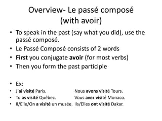 Overview- Le passé composé
(with avoir)
• To speak in the past (say what you did), use the
passé composé.
• Le Passé Composé consists of 2 words
• First you conjugate avoir (for most verbs)
• Then you form the past participle
• Ex:
• J’ai visité Paris. Nous avons visité Tours.
• Tu as visité Québec. Vous avez visité Monaco.
• Il/Elle/On a visité un musée. Ils/Elles ont visité Dakar.
 