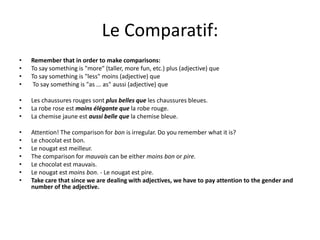 Le Comparatif:
• Remember that in order to make comparisons:
• To say something is "more" (taller, more fun, etc.) plus (adjective) que
• To say something is "less" moins (adjective) que
• To say something is "as ... as" aussi (adjective) que
• Les chaussures rouges sont plus belles que les chaussures bleues.
• La robe rose est moins élégante que la robe rouge.
• La chemise jaune est aussi belle que la chemise bleue.
• Attention! The comparison for bon is irregular. Do you remember what it is?
• Le chocolat est bon.
• Le nougat est meilleur.
• The comparison for mauvais can be either moins bon or pire.
• Le chocolat est mauvais.
• Le nougat est moins bon. - Le nougat est pire.
• Take care that since we are dealing with adjectives, we have to pay attention to the gender and
number of the adjective.
 