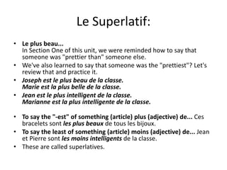 Le Superlatif:
• Le plus beau...
In Section One of this unit, we were reminded how to say that
someone was "prettier than" someone else.
• We've also learned to say that someone was the "prettiest"? Let's
review that and practice it.
• Joseph est le plus beau de la classe.
Marie est la plus belle de la classe.
• Jean est le plus intelligent de la classe.
Marianne est la plus intelligente de la classe.
• To say the "-est" of something (article) plus (adjective) de... Ces
bracelets sont les plus beaux de tous les bijoux.
• To say the least of something (article) moins (adjective) de... Jean
et Pierre sont les moins intelligents de la classe.
• These are called superlatives.
 