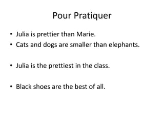 Pour Pratiquer
• Julia is prettier than Marie.
• Cats and dogs are smaller than elephants.
• Julia is the prettiest in the class.
• Black shoes are the best of all.
 