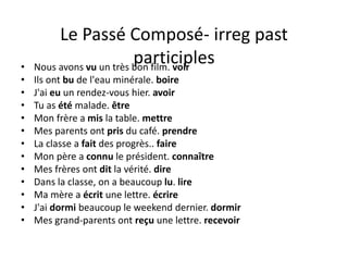 Le Passé Composé- irreg past
participles• Nous avons vu un très bon film. voir
• Ils ont bu de l'eau minérale. boire
• J'ai eu un rendez-vous hier. avoir
• Tu as été malade. être
• Mon frère a mis la table. mettre
• Mes parents ont pris du café. prendre
• La classe a fait des progrès.. faire
• Mon père a connu le président. connaître
• Mes frères ont dit la vérité. dire
• Dans la classe, on a beaucoup lu. lire
• Ma mère a écrit une lettre. écrire
• J'ai dormi beaucoup le weekend dernier. dormir
• Mes grand-parents ont reçu une lettre. recevoir
 