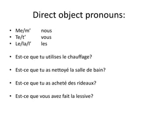 Direct object pronouns:
• Me/m’ nous
• Te/t’ vous
• Le/la/l’ les
• Est-ce que tu utilises le chauffage?
• Est-ce que tu as nettoyé la salle de bain?
• Est-ce que tu as acheté des rideaux?
• Est-ce que vous avez fait la lessive?
 