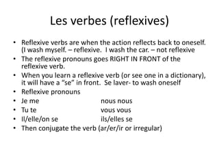 Les verbes (reflexives)
• Reflexive verbs are when the action reflects back to oneself.
(I wash myself. – reflexive. I wash the car. – not reflexive
• The reflexive pronouns goes RIGHT IN FRONT of the
reflexive verb.
• When you learn a reflexive verb (or see one in a dictionary),
it will have a “se” in front. Se laver- to wash oneself
• Reflexive pronouns
• Je me nous nous
• Tu te vous vous
• Il/elle/on se ils/elles se
• Then conjugate the verb (ar/er/ir or irregular)
 