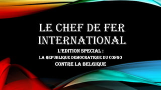 LE CHEF DE FER
INTERNATIONAL
L’edition special :
La Republique Democratique du Congo
contre la Belgique
 