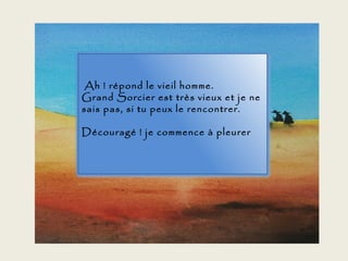 Ah ! répond le vieil homme.
Grand Sorcier est très vieux et je ne
sais pas, si tu peux le rencontrer.

Découragé ! je commence à pleurer
 