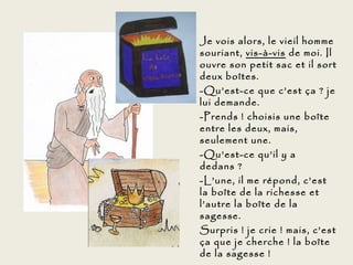 Je vois alors, le vieil homme
souriant, vis-à-vis de moi. Il
ouvre son petit sac et il sort
deux boîtes.
-Qu’est-ce que c’est ça ? je
lui demande.
-Prends ! choisis une boîte
entre les deux, mais,
seulement une.
-Qu’est-ce qu’il y a
dedans ?
-L’une, il me répond, c’est
la boîte de la richesse et
l’autre la boîte de la
sagesse.
Surpris ! je crie ! mais, c’est
ça que je cherche ! la boîte
de la sagesse !
 