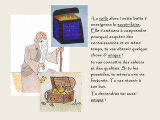 -La voilà alors ! cette boîte t’
enseignera le savoir-faire.
Elle t’amènera à comprendre
pourquoi acquérir des
connaissances et en même
temps, tu vas obtenir quelque
chose d’ unique !
tu vas connaître des valeurs
et des qualités. Si tu les
possèdes, tu mènera une vie
fortunée. Tu vas réussir à
ton but.
Tu deviendras toi aussi
unique !
 