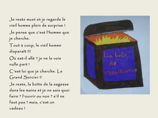 Je reste muet et je regarde le
vieil homme plein de surprise !
Je pense que c’est l’homme que
je cherche.
Tout à coup, le vieil homme
disparaît !!!
Où est-il allé ? je ne le vois
nulle part !
C’est lui que je cherche. Le
Grand Sorcier !!
Je reste, la boîte de la sagesse
dans les mains et je ne sais quoi
faire ? l’ouvrir ou non ? s’il ne
faut pas ? mais, c’est un
cadeau !
 
