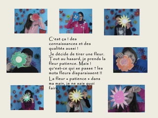 C’est ça ! des
connaissances et des
qualités aussi !
Je décide de tirer une fleur.
Tout au hasard, je prends la
fleur patience. Mais !
qu’est-ce qui se passe ? les
mots fleurs disparaissent !!
La fleur « patience » dans
ma main, je ne sais quoi
faire !
 