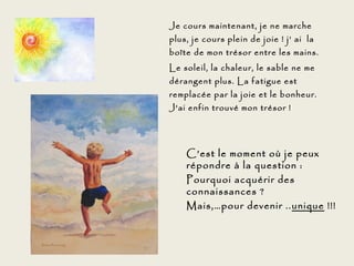 Je cours maintenant, je ne marche
plus, je cours plein de joie ! j’ ai la
boîte de mon trésor entre les mains.
Le soleil, la chaleur, le sable ne me
dérangent plus. La fatigue est
remplacée par la joie et le bonheur.
J’ai enfin trouvé mon trésor !




    C’est le moment où je peux
    répondre à la question :
    Pourquoi acquérir des
    connaissances ?
    Mais,…pour devenir .. unique !!!
 
