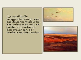 Le soleil brûle
insupportablement, mes
pas deviennent alourdis,
mes puissances vont me
quitter et pourtant je
dois m’avancer, me
rendre à ma déstination.
 