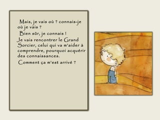 Mais, je vais où ? connais-je
où je vais ?
 Bien sûr, je connais !
Je vais rencontrer le Grand
Sorcier, celui qui va m’aider à
comprendre, pourquoi acquérir
des connaissances.
Comment ça m’est arrivé ?
 