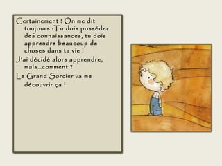 Certainement ! On me dit
  toujours :Tu dois posséder
  des connaissances, tu dois
  apprendre beaucoup de
  choses dans ta vie !
J’ai décidé alors apprendre,
  mais…comment ?
Le Grand Sorcier va me
  découvrir ça  !
 