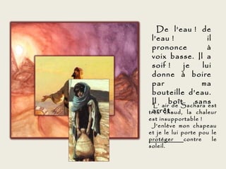 De l’eau ! de
 l’eau !           il
 prononce          à
 voix basse. Il a
 soif !     je   lui
 donne à boire
 par             ma
 bouteille d’eau.
 Il airboît
  L’
               sans
        de Sachara est
 arrêt.
très chaud, la chaleur
est insupportable !
 J’enlève mon chapeau
et je le lui porte pou le
protéger      contre   le
soleil.
 