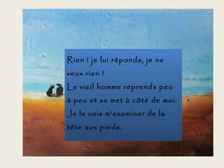 Rien ! je lui réponds, je ne
veux rien !
Le vieil homme reprends peu
à peu et se met à côté de moi.
Je le vois m’examiner de la
tête aux pieds.
 