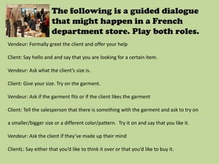 The following is a guided dialogue
                     that might happen in a French
                     department store. Play both roles.
Vendeur: Formally greet the client and offer your help

Client: Say hello and and say that you are looking for a certain item.

Vendeur: Ask what the client’s size is.

Client: Give your size. Try on the garment.

Vendeur: Ask if the garment fits or if the client likes the garment

Client: Tell the salesperson that there is something with the garment and ask to try on

a smaller/bigger size or a different color/pattern. Try it on and say that you like it.

Vendeur: Ask the client if they’ve made up their mind

ClientL: Say either that you’d like to think it over or that you’d like to buy it.
 
